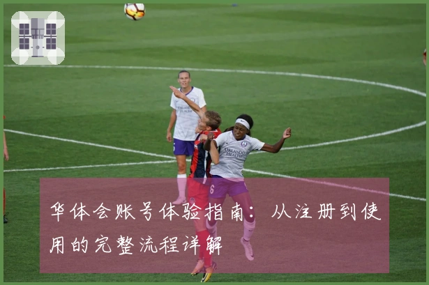 华体会账号体验指南：从注册到使用的完整流程详解