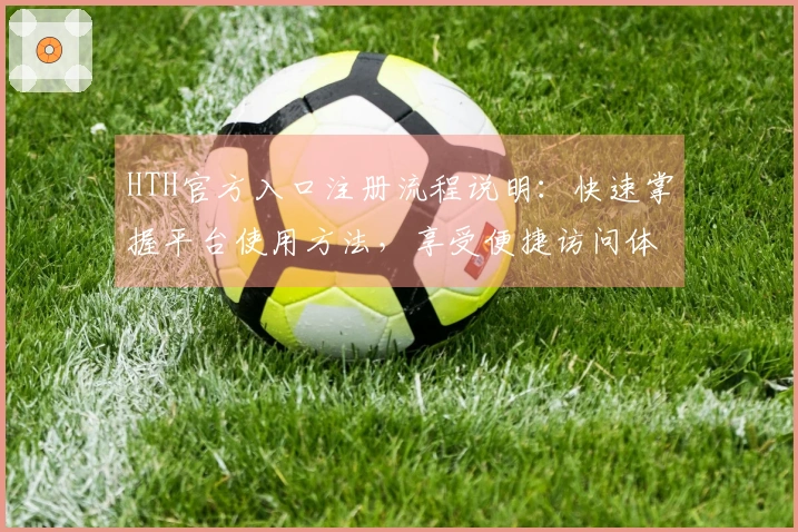 HTH官方入口注册流程说明：快速掌握平台使用方法，享受便捷访问体验